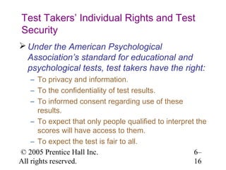 Test Takers’ Individual Rights and Test
Security
 Under the American Psychological
  Association’s standard for educational and
  psychological tests, test takers have the right:
    – To privacy and information.
    – To the confidentiality of test results.
    – To informed consent regarding use of these
       results.
    – To expect that only people qualified to interpret the
       scores will have access to them.
    – To expect the test is fair to all.
© 2005 Prentice Hall Inc.                              6–
All rights reserved.                                   16
 