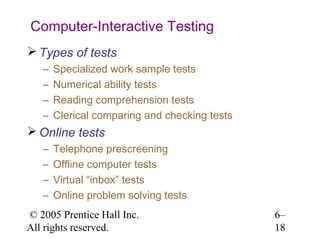 Computer-Interactive Testing
 Types of tests
   –   Specialized work sample tests
   –   Numerical ability tests
   –   Reading comprehension tests
   –   Clerical comparing and checking tests
 Online tests
   –   Telephone prescreening
   –   Offline computer tests
   –   Virtual “inbox” tests
   –   Online problem solving tests
© 2005 Prentice Hall Inc.                      6–
All rights reserved.                           18
 