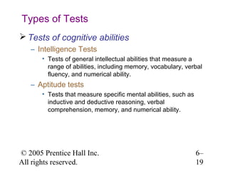 Types of Tests
 Tests of cognitive abilities
   – Intelligence Tests
       • Tests of general intellectual abilities that measure a
         range of abilities, including memory, vocabulary, verbal
         fluency, and numerical ability.
   – Aptitude tests
       • Tests that measure specific mental abilities, such as
         inductive and deductive reasoning, verbal
         comprehension, memory, and numerical ability.




© 2005 Prentice Hall Inc.                                        6–
All rights reserved.                                             19
 