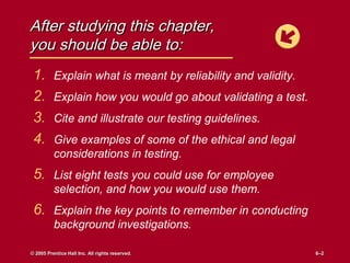 After studying this chapter,
you should be able to:
 1.       Explain what is meant by reliability and validity.
 2.       Explain how you would go about validating a test.
 3.       Cite and illustrate our testing guidelines.
 4.       Give examples of some of the ethical and legal
          considerations in testing.
 5. List eight tests you could use for employee
          selection, and how you would use them.
 6. Explain the key points to remember in conducting
          background investigations.

© 2005 Prentice Hall Inc. All rights reserved.                 6–2
                                                               6–2
 