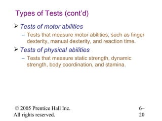 Types of Tests (cont’d)
 Tests of motor abilities
   – Tests that measure motor abilities, such as finger
     dexterity, manual dexterity, and reaction time.
 Tests of physical abilities
   – Tests that measure static strength, dynamic
     strength, body coordination, and stamina.




© 2005 Prentice Hall Inc.                           6–
All rights reserved.                                20
 