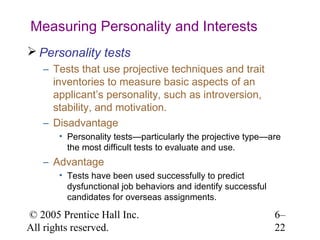 Measuring Personality and Interests
 Personality tests
   – Tests that use projective techniques and trait
     inventories to measure basic aspects of an
     applicant’s personality, such as introversion,
     stability, and motivation.
   – Disadvantage
       • Personality tests—particularly the projective type—are
         the most difficult tests to evaluate and use.
   – Advantage
       • Tests have been used successfully to predict
         dysfunctional job behaviors and identify successful
         candidates for overseas assignments.

© 2005 Prentice Hall Inc.                                      6–
All rights reserved.                                           22
 