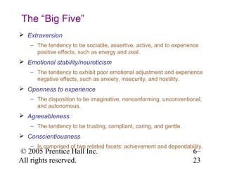 The “Big Five”
 Extraversion
    – The tendency to be sociable, assertive, active, and to experience
      positive effects, such as energy and zeal.
 Emotional stability/neuroticism
    – The tendency to exhibit poor emotional adjustment and experience
      negative effects, such as anxiety, insecurity, and hostility.
 Openness to experience
    – The disposition to be imaginative, nonconforming, unconventional,
      and autonomous.
 Agreeableness
    – The tendency to be trusting, compliant, caring, and gentle.
 Conscientiousness
    – Is comprised of two related facets: achievement and dependability.
© 2005 Prentice Hall Inc.                                           6–
All rights reserved.                                                23
 