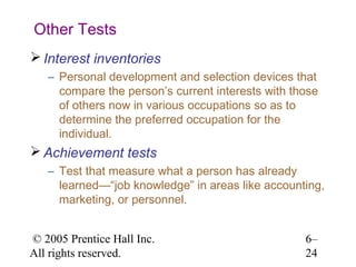 Other Tests
 Interest inventories
   – Personal development and selection devices that
     compare the person’s current interests with those
     of others now in various occupations so as to
     determine the preferred occupation for the
     individual.
 Achievement tests
   – Test that measure what a person has already
     learned—“job knowledge” in areas like accounting,
     marketing, or personnel.


© 2005 Prentice Hall Inc.                          6–
All rights reserved.                               24
 
