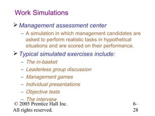 Work Simulations
 Management assessment center
   – A simulation in which management candidates are
     asked to perform realistic tasks in hypothetical
     situations and are scored on their performance.
 Typical simulated exercises include:
    – The in-basket
    – Leaderless group discussion
    – Management games
    – Individual presentations
    – Objective tests
    – The interview
© 2005 Prentice Hall Inc.                        6–
All rights reserved.                             28
 