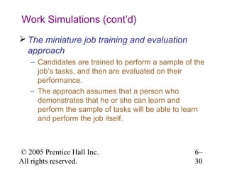 Work Simulations (cont’d)
 The miniature job training and evaluation
  approach
   – Candidates are trained to perform a sample of the
     job’s tasks, and then are evaluated on their
     performance.
   – The approach assumes that a person who
     demonstrates that he or she can learn and
     perform the sample of tasks will be able to learn
     and perform the job itself.



© 2005 Prentice Hall Inc.                          6–
All rights reserved.                               30
 