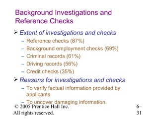 Background Investigations and
Reference Checks
 Extent of investigations and checks
   –   Reference checks (87%)
   –   Background employment checks (69%)
   –   Criminal records (61%)
   –   Driving records (56%)
   –   Credit checks (35%)
 Reasons for investigations and checks
    – To verify factual information provided by
       applicants.
    – To uncover damaging information.
© 2005 Prentice Hall Inc.                         6–
All rights reserved.                              31
 
