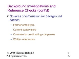 Background Investigations and
Reference Checks (cont’d)
 Sources of information for background
  checks:
   – Former employers
   – Current supervisors
   – Commercial credit rating companies
   – Written references




© 2005 Prentice Hall Inc.                 6–
All rights reserved.                      33
 