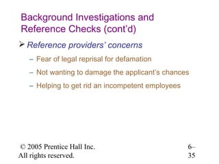 Background Investigations and
Reference Checks (cont’d)
 Reference providers’ concerns
   – Fear of legal reprisal for defamation
   – Not wanting to damage the applicant’s chances
   – Helping to get rid an incompetent employees




© 2005 Prentice Hall Inc.                          6–
All rights reserved.                               35
 