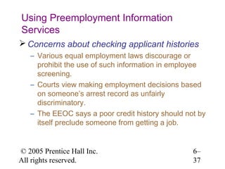 Using Preemployment Information
Services
 Concerns about checking applicant histories
   – Various equal employment laws discourage or
     prohibit the use of such information in employee
     screening.
   – Courts view making employment decisions based
     on someone’s arrest record as unfairly
     discriminatory.
   – The EEOC says a poor credit history should not by
     itself preclude someone from getting a job.


© 2005 Prentice Hall Inc.                         6–
All rights reserved.                              37
 