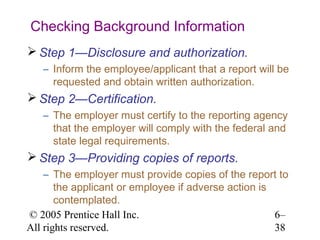 Checking Background Information
 Step 1—Disclosure and authorization.
   – Inform the employee/applicant that a report will be
     requested and obtain written authorization.
 Step 2—Certification.
   – The employer must certify to the reporting agency
     that the employer will comply with the federal and
     state legal requirements.
 Step 3—Providing copies of reports.
    – The employer must provide copies of the report to
       the applicant or employee if adverse action is
       contemplated.
© 2005 Prentice Hall Inc.                             6–
All rights reserved.                                  38
 