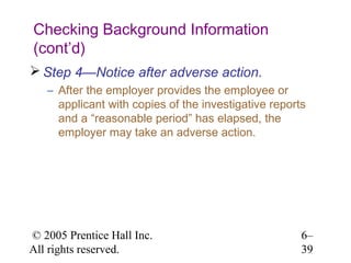 Checking Background Information
(cont’d)
 Step 4—Notice after adverse action.
   – After the employer provides the employee or
     applicant with copies of the investigative reports
     and a “reasonable period” has elapsed, the
     employer may take an adverse action.




© 2005 Prentice Hall Inc.                             6–
All rights reserved.                                  39
 