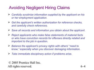 Avoiding Negligent Hiring Claims
 Carefully scrutinize information supplied by the applicant on his
  or her employment application.
 Get the applicant’s written authorization for reference checks,
  and carefully check references.
 Save all records and information you obtain about the applicant.
 Reject applicants who make false statements of material facts
  or who have conviction records for offenses directly related and
  important to the job in question.
 Balance the applicant’s privacy rights with others’ “need to
  know,” especially when you discover damaging information.
 Take immediate disciplinary action if problems arise.


© 2005 Prentice Hall Inc.
All rights reserved.                                             6–4
 