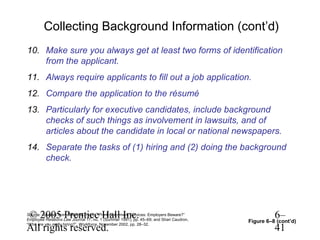 Collecting Background Information (cont’d)
10. Make sure you always get at least two forms of identification
    from the applicant.
11. Always require applicants to fill out a job application.
12. Compare the application to the résumé
13. Particularly for executive candidates, include background
    checks of such things as involvement in lawsuits, and of
    articles about the candidate in local or national newspapers.
14. Separate the tasks of (1) hiring and (2) doing the background
    check.




© 2005 Prentice Hall Inc.
Source: Adapted from Jeffrey M. Hahn, “Pre-Employment Services: Employers Beware?”
Employee Relations Law Journal 17, no. 1 (Summer 1991), pp. 45–69; and Shari Caudron,
                                                                                                  6–
                                                                                        Figure 6–8 (cont’d)
All rights reserved.
“Who are you really hiring?”, Workforce, November 2002, pp. 28–32.
                                                                                                  41
 