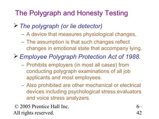 The Polygraph and Honesty Testing
 The polygraph (or lie detector)
   – A device that measures physiological changes,
   – The assumption is that such changes reflect
     changes in emotional state that accompany lying.
 Employee Polygraph Protection Act of 1988.
   – Prohibits employers (in most all cases) from
     conducting polygraph examinations of all job
     applicants and most employees.
   – Also prohibited are other mechanical or electrical
     devices including psychological stress evaluators
     and voice stress analyzers.
© 2005 Prentice Hall Inc.                           6–
All rights reserved.                                42
 