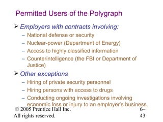 Permitted Users of the Polygraph
 Employers with contracts involving:
   –   National defense or security
   –   Nuclear-power (Department of Energy)
   –   Access to highly classified information
   –   Counterintelligence (the FBI or Department of
       Justice)
 Other exceptions
    – Hiring of private security personnel
    – Hiring persons with access to drugs
    – Conducting ongoing investigations involving
       economic loss or injury to an employer’s business.
© 2005 Prentice Hall Inc.                             6–
All rights reserved.                                  43
 