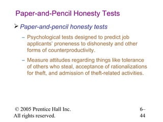 Paper-and-Pencil Honesty Tests
 Paper-and-pencil honesty tests
   – Psychological tests designed to predict job
     applicants’ proneness to dishonesty and other
     forms of counterproductivity.
   – Measure attitudes regarding things like tolerance
     of others who steal, acceptance of rationalizations
     for theft, and admission of theft-related activities.




© 2005 Prentice Hall Inc.                             6–
All rights reserved.                                  44
 