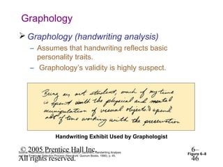 Graphology
 Graphology (handwriting analysis)
        – Assumes that handwriting reflects basic
          personality traits.
        – Graphology’s validity is highly suspect.




                            Handwriting Exhibit Used by Graphologist

© 2005 Prentice Hall Inc.
Source: Reproduced with permission from Kathryn Sackhein, Handwriting Analysis
                                                                                  6–
                                                                                 Figure 6–8
All rights reserved.                                                              46
and the Employee Selection Process (New York: Quorum Books, 1990), p. 45.
 