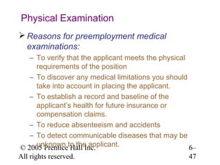 Physical Examination
 Reasons for preemployment medical
  examinations:
   – To verify that the applicant meets the physical
     requirements of the position
   – To discover any medical limitations you should
     take into account in placing the applicant.
   – To establish a record and baseline of the
     applicant’s health for future insurance or
     compensation claims.
   – To reduce absenteeism and accidents
   – To detect communicable diseases that may be
© 2005 Prenticeto the applicant.
     unknown Hall Inc.                               6–
All rights reserved.                                47
 