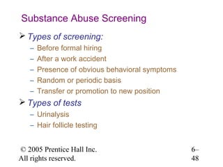 Substance Abuse Screening
 Types of screening:
   –   Before formal hiring
   –   After a work accident
   –   Presence of obvious behavioral symptoms
   –   Random or periodic basis
   –   Transfer or promotion to new position
 Types of tests
   – Urinalysis
   – Hair follicle testing


© 2005 Prentice Hall Inc.                        6–
All rights reserved.                             48
 