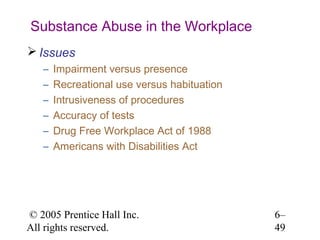 Substance Abuse in the Workplace
 Issues
   –   Impairment versus presence
   –   Recreational use versus habituation
   –   Intrusiveness of procedures
   –   Accuracy of tests
   –   Drug Free Workplace Act of 1988
   –   Americans with Disabilities Act




© 2005 Prentice Hall Inc.                    6–
All rights reserved.                         49
 