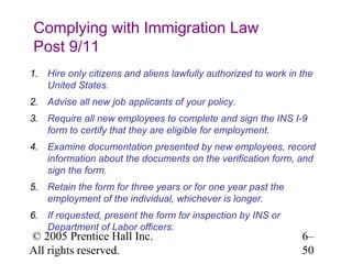 Complying with Immigration Law
Post 9/11
1. Hire only citizens and aliens lawfully authorized to work in the
   United States.
2. Advise all new job applicants of your policy.
3. Require all new employees to complete and sign the INS I-9
   form to certify that they are eligible for employment.
4. Examine documentation presented by new employees, record
   information about the documents on the verification form, and
   sign the form.
5. Retain the form for three years or for one year past the
   employment of the individual, whichever is longer.
6. If requested, present the form for inspection by INS or
   Department of Labor officers.
© 2005 Prentice Hall Inc.                                       6–
All rights reserved.                                            50
 