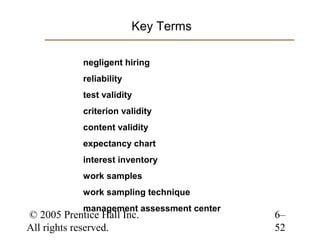 Key Terms

            negligent hiring
            reliability
            test validity
            criterion validity
            content validity
            expectancy chart
            interest inventory
            work samples
            work sampling technique
            management assessment center
© 2005 Prentice Hall Inc.                  6–
All rights reserved.                       52
 