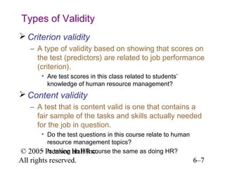 Types of Validity
 Criterion validity
    – A type of validity based on showing that scores on
      the test (predictors) are related to job performance
      (criterion).
       • Are test scores in this class related to students’
         knowledge of human resource management?
 Content validity
    – A test that is content valid is one that contains a
      fair sample of the tasks and skills actually needed
      for the job in question.
      • Do the test questions in this course relate to human
        resource management topics?
© 2005 Prentice Hall Inc.
      • Is taking an HR course the same as doing HR?
All rights reserved.                                           6–7
 