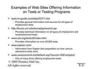 Examples of Web Sites Offering Information
        on Tests or Testing Programs
 www.hr-guide.com/data/G371.htm
    – Provides general information and sources for all types of
      employment tests.
 http://buros.unl.edu/buros/jsp/search.jsp
    – Provides technical information on all types of employment and
      nonemployment tests.
 www.ets.org/testcoll/index.html
    – Provides information on over 20,000 tests.
 www.kaplan.com/
    – Information from Kaplan test preparation on how various
      admissions tests work.
 www.assessments.biz/default.asp?source=GW-emptest
    – One of many firms offering employment tests.
© 2005 Prentice Hall Inc.                                         Figure 6–2
All rights reserved.                                                  6–8
 