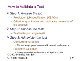 How to Validate a Test
 Step 1: Analyze the job
   – Predictors: job specification (KSAOs)
   – Criterion: quantitative and qualitative measures of
     job success
 Step 2: Choose the tests
   – Test battery or single test?
 Step 3: Administer the test
   – Concurrent validation
       • Current employees’ scores with current performance
   – Predictive validation
       • Later-measured performance with prior scores
© 2005 Prentice Hall Inc.
All rights reserved.                                          6–9
 