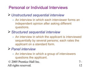 Personal or Individual Interviews
 Unstructured sequential interview
   – An interview in which each interviewer forms an
     independent opinion after asking different
     questions.
 Structured sequential interview
   – An interview in which the applicant is interviewed
     sequentially by several persons; each rates the
     applicant on a standard form.
 Panel interview
    – An interview in which a group of interviewers
       questions the applicant.
© 2005 Prentice Hall Inc.                             7–
All rights reserved.                                  12
 