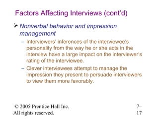 Factors Affecting Interviews (cont’d)
 Nonverbal behavior and impression
  management
   – Interviewers’ inferences of the interviewee’s
     personality from the way he or she acts in the
     interview have a large impact on the interviewer’s
     rating of the interviewee.
   – Clever interviewees attempt to manage the
     impression they present to persuade interviewers
     to view them more favorably.



© 2005 Prentice Hall Inc.                           7–
All rights reserved.                                17
 