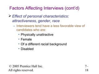Factors Affecting Interviews (cont’d)
 Effect of personal characteristics:
  attractiveness, gender, race
   – Interviewers tend have a less favorable view of
     candidates who are:
       • Physically unattractive
       • Female
       • Of a different racial background
       • Disabled




© 2005 Prentice Hall Inc.                              7–
All rights reserved.                                   18
 