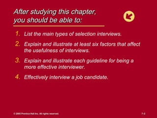 After studying this chapter,
you should be able to:
 1. List the main types of selection interviews.
 2. Explain and illustrate at least six factors that affect
          the usefulness of interviews.
 3. Explain and illustrate each guideline for being a
          more effective interviewer.
 4. Effectively interview a job candidate.




© 2005 Prentice Hall Inc. All rights reserved.                7–2
                                                              7–2
 