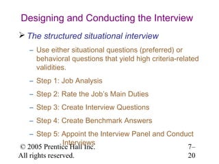 Designing and Conducting the Interview
 The structured situational interview
   – Use either situational questions (preferred) or
     behavioral questions that yield high criteria-related
     validities.
   – Step 1: Job Analysis
   – Step 2: Rate the Job’s Main Duties
   – Step 3: Create Interview Questions
   – Step 4: Create Benchmark Answers
    – Step 5: Appoint the Interview Panel and Conduct
                Interviews
© 2005 Prentice Hall Inc.                          7–
All rights reserved.                               20
 