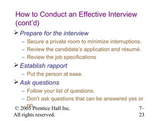How to Conduct an Effective Interview
(cont’d)
 Prepare for the interview
   – Secure a private room to minimize interruptions.
   – Review the candidate’s application and résumé.
   – Review the job specifications
 Establish rapport
   – Put the person at ease.
 Ask questions
    – Follow your list of questions.
    – Don’t ask questions that can be answered yes or
       no.
© 2005 Prentice Hall Inc.                          7–
All rights reserved.                               23
 