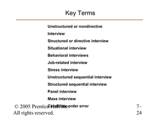 Key Terms

                 Unstructured or nondirective
                 Interview
                 Structured or directive interview
                 Situational interview
                 Behavioral interviews
                 Job-related interview
                 Stress interview
                 Unstructured sequential interview
                 Structured sequential interview
                 Panel interview
                 Mass interview

© 2005 Prentice Hall Inc.
                 Candidate-order error               7–
All rights reserved.                                 24
 