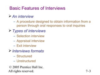 Basic Features of Interviews
 An interview
   – A procedure designed to obtain information from a
     person through oral responses to oral inquiries
 Types of interviews
   – Selection interview
   – Appraisal interview
   – Exit interview
 Interviews formats
   – Structured
   – Unstructured
© 2005 Prentice Hall Inc.
All rights reserved.                              7–3
 