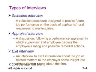Types of Interviews
 Selection interview
   – A selection procedure designed to predict future
     job performance on the basis of applicants’ oral
     responses to oral inquiries.
 Appraisal interview
   – A discussion, following a performance appraisal, in
     which supervisor and employee discuss the
     employee’s rating and possible remedial actions.
 Exit interview
    – An interview to elicit information about the job or
       related matters to the employer some insight into
© 2005 Prentice Hall wrong about the firm.
       what’s right or Inc.
All rights reserved.                                    7–4
 