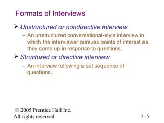 Formats of Interviews
 Unstructured or nondirective interview
   – An unstructured conversational-style interview in
     which the interviewer pursues points of interest as
     they come up in response to questions.
 Structured or directive interview
   – An interview following a set sequence of
     questions.




© 2005 Prentice Hall Inc.
All rights reserved.                                7–5
 