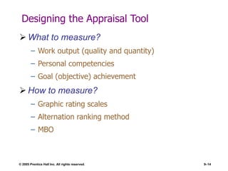 © 2005 Prentice Hall Inc. All rights reserved. 9–14
Designing the Appraisal Tool
 What to measure?
– Work output (quality and quantity)
– Personal competencies
– Goal (objective) achievement
 How to measure?
– Graphic rating scales
– Alternation ranking method
– MBO
 