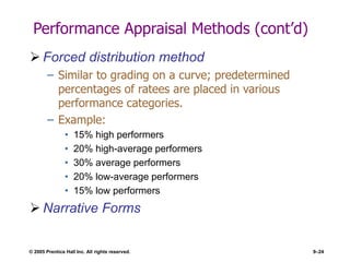© 2005 Prentice Hall Inc. All rights reserved. 9–24
Performance Appraisal Methods (cont’d)
 Forced distribution method
– Similar to grading on a curve; predetermined
percentages of ratees are placed in various
performance categories.
– Example:
• 15% high performers
• 20% high-average performers
• 30% average performers
• 20% low-average performers
• 15% low performers
 Narrative Forms
 