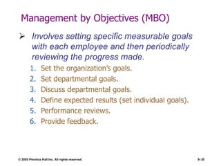 © 2005 Prentice Hall Inc. All rights reserved. 9–30
Management by Objectives (MBO)
 Involves setting specific measurable goals
with each employee and then periodically
reviewing the progress made.
1. Set the organization’s goals.
2. Set departmental goals.
3. Discuss departmental goals.
4. Define expected results (set individual goals).
5. Performance reviews.
6. Provide feedback.
 