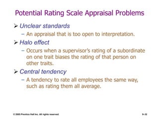 © 2005 Prentice Hall Inc. All rights reserved. 9–32
Potential Rating Scale Appraisal Problems
 Unclear standards
– An appraisal that is too open to interpretation.
 Halo effect
– Occurs when a supervisor’s rating of a subordinate
on one trait biases the rating of that person on
other traits.
 Central tendency
– A tendency to rate all employees the same way,
such as rating them all average.
 