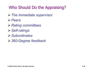 © 2005 Prentice Hall Inc. All rights reserved. 9–36
Who Should Do the Appraising?
 The immediate supervisor
 Peers
 Rating committees
 Self-ratings
 Subordinates
 360-Degree feedback
 