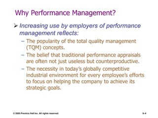 © 2005 Prentice Hall Inc. All rights reserved. 9–4
Why Performance Management?
 Increasing use by employers of performance
management reflects:
– The popularity of the total quality management
(TQM) concepts.
– The belief that traditional performance appraisals
are often not just useless but counterproductive.
– The necessity in today’s globally competitive
industrial environment for every employee’s efforts
to focus on helping the company to achieve its
strategic goals.
 