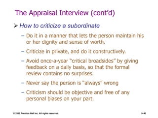 © 2005 Prentice Hall Inc. All rights reserved. 9–42
The Appraisal Interview (cont’d)
 How to criticize a subordinate
– Do it in a manner that lets the person maintain his
or her dignity and sense of worth.
– Criticize in private, and do it constructively.
– Avoid once-a-year “critical broadsides” by giving
feedback on a daily basis, so that the formal
review contains no surprises.
– Never say the person is “always” wrong
– Criticism should be objective and free of any
personal biases on your part.
 