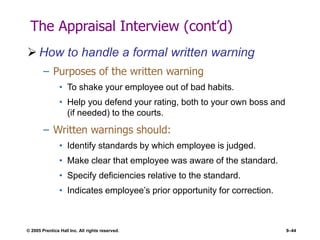 © 2005 Prentice Hall Inc. All rights reserved. 9–44
The Appraisal Interview (cont’d)
 How to handle a formal written warning
– Purposes of the written warning
• To shake your employee out of bad habits.
• Help you defend your rating, both to your own boss and
(if needed) to the courts.
– Written warnings should:
• Identify standards by which employee is judged.
• Make clear that employee was aware of the standard.
• Specify deficiencies relative to the standard.
• Indicates employee’s prior opportunity for correction.
 