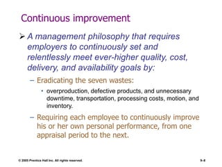 © 2005 Prentice Hall Inc. All rights reserved. 9–8
Continuous improvement
 A management philosophy that requires
employers to continuously set and
relentlessly meet ever-higher quality, cost,
delivery, and availability goals by:
– Eradicating the seven wastes:
• overproduction, defective products, and unnecessary
downtime, transportation, processing costs, motion, and
inventory.
– Requiring each employee to continuously improve
his or her own personal performance, from one
appraisal period to the next.
 