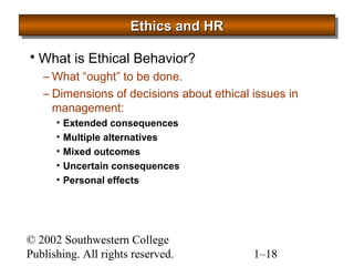 EEEEtttthhhhiiiiccccssss aaaannnndddd HHHHRRRR 
 What is Ethical Behavior? 
–What “ought” to be done. 
– Dimensions of decisions about ethical issues in 
management: 
• Extended consequences 
• Multiple alternatives 
• Mixed outcomes 
• Uncertain consequences 
• Personal effects 
© 2002 Southwestern College 
Publishing. All rights reserved. 1–18 
 